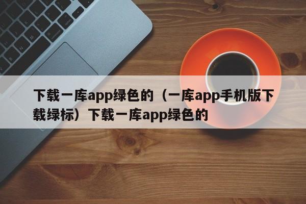 下载一库app绿色的（一库app手机版下载绿标）下载一库app绿色的